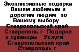 Эксклюзивные подарки Вашим любимым и дорогим людям  по Вашему выбору - Ставропольский край, Ставрополь г. Подарки и сувениры » Услуги   . Ставропольский край,Ставрополь г.